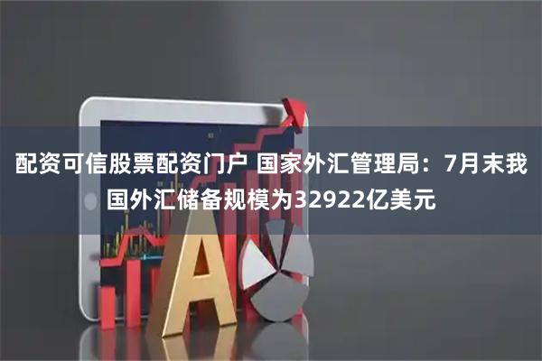 配资可信股票配资门户 国家外汇管理局：7月末我国外汇储备规模为32922亿美元