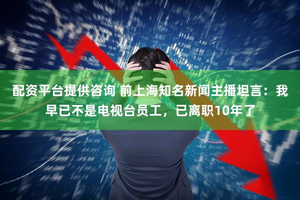 配资平台提供咨询 前上海知名新闻主播坦言：我早已不是电视台员工，已离职10年了