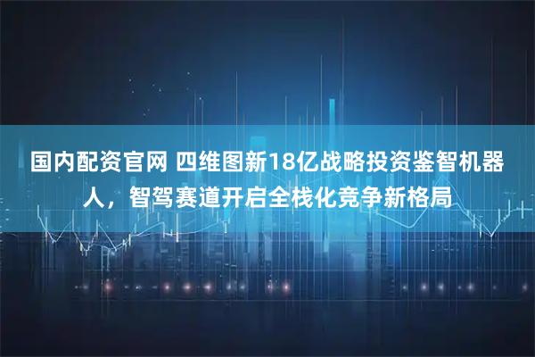 国内配资官网 四维图新18亿战略投资鉴智机器人，智驾赛道开启全栈化竞争新格局