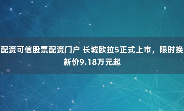 配资可信股票配资门户 长城欧拉5正式上市,限时换新价9.18万元起