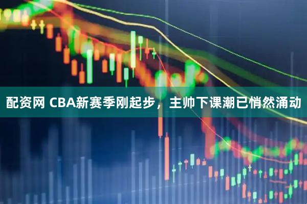 配资网 CBA新赛季刚起步，主帅下课潮已悄然涌动