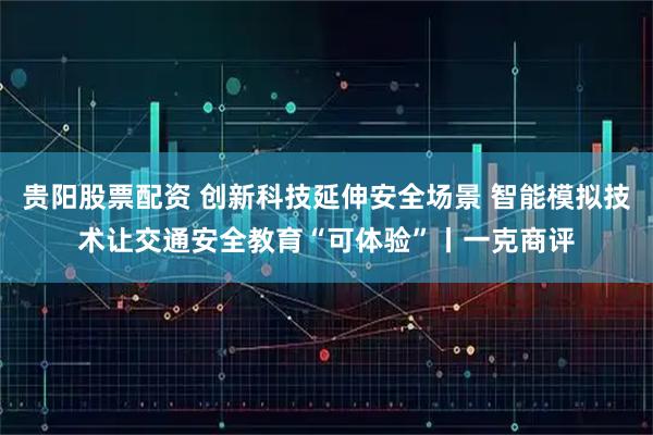贵阳股票配资 创新科技延伸安全场景 智能模拟技术让交通安全教育“可体验”丨一克商评