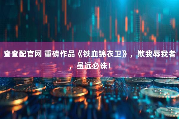 查查配官网 重磅作品《铁血锦衣卫》，欺我辱我者，虽远必诛！