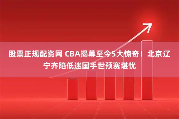 股票正规配资网 CBA揭幕至今5大惊奇！北京辽宁齐陷低迷国手世预赛堪忧