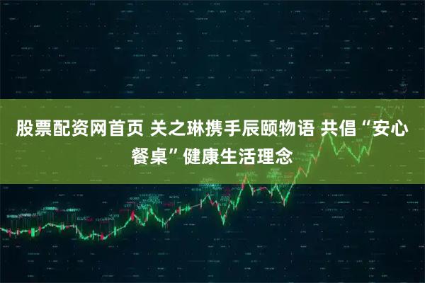 股票配资网首页 关之琳携手辰颐物语 共倡“安心餐桌”健康生活理念
