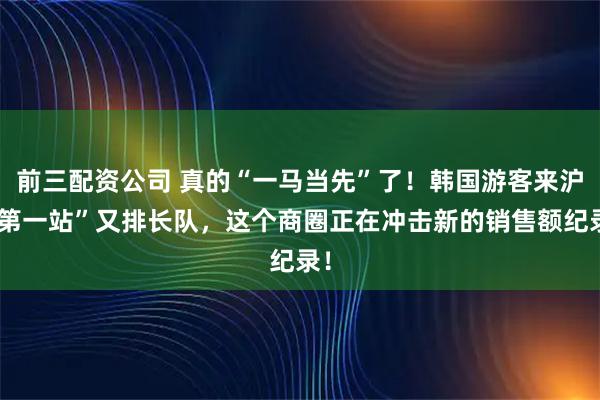 前三配资公司 真的“一马当先”了！韩国游客来沪“第一站”又排长队，这个商圈正在冲击新的销售额纪录！