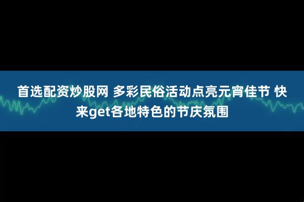 首选配资炒股网 多彩民俗活动点亮元宵佳节 快来get各地特色的节庆氛围