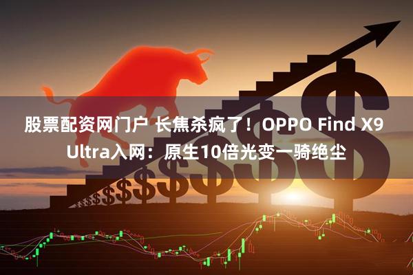 股票配资网门户 长焦杀疯了！OPPO Find X9 Ultra入网：原生10倍光变一骑绝尘