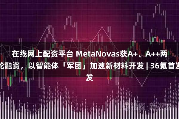 在线网上配资平台 MetaNovas获A+、A++两轮融资，以智能体「军团」加速新材料开发 | 36氪首发