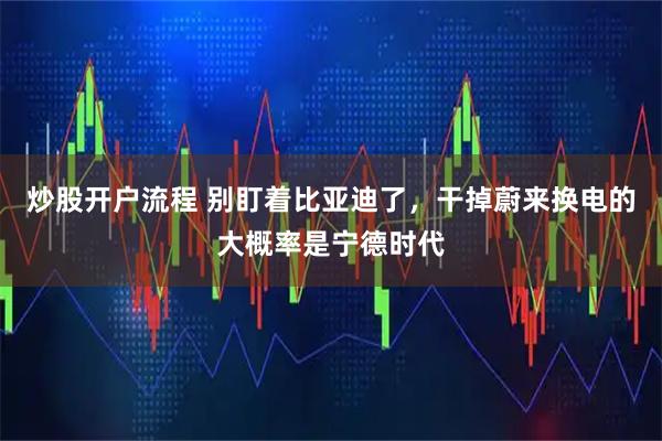 炒股开户流程 别盯着比亚迪了，干掉蔚来换电的大概率是宁德时代