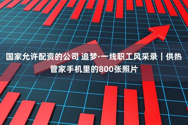 国家允许配资的公司 追梦·一线职工风采录｜供热管家手机里的800张照片