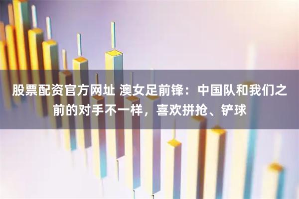 股票配资官方网址 澳女足前锋：中国队和我们之前的对手不一样，喜欢拼抢、铲球