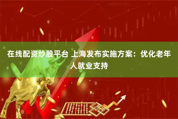在线配资炒股平台 上海发布实施方案：优化老年人就业支持