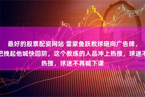 最好的股票配资网站 雷蒙鱼跃救球砸向广告牌,王世龙一把拽起他喊快回防,这个教练的人品冲上热搜,球迷不再喊下课