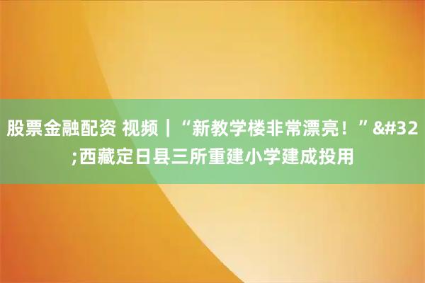 股票金融配资 视频｜“新教学楼非常漂亮！” 西藏定日县三所重建小学建成投用
