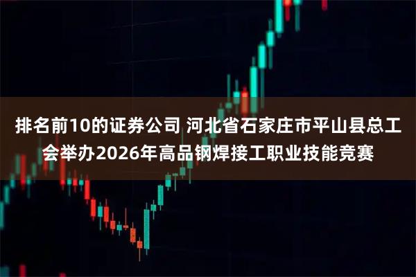 排名前10的证券公司 河北省石家庄市平山县总工会举办2026年高品钢焊接工职业技能竞赛