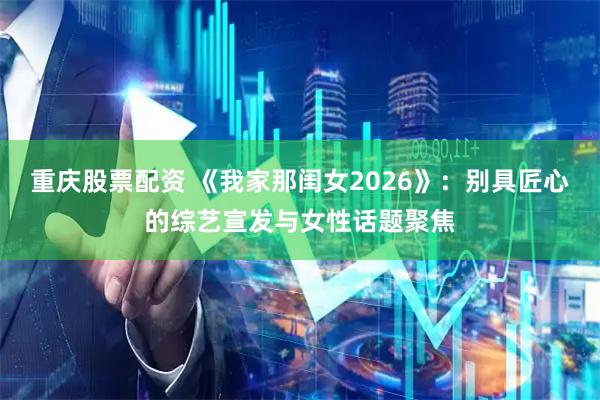 重庆股票配资 《我家那闺女2026》：别具匠心的综艺宣发与女性话题聚焦