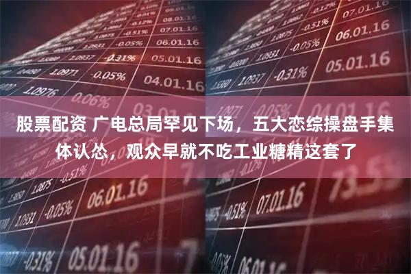 股票配资 广电总局罕见下场，五大恋综操盘手集体认怂，观众早就不吃工业糖精这套了