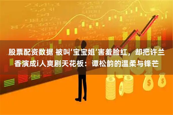 股票配资数据 被叫‘宝宝姐’害羞脸红，却把许兰香演成i人爽剧天花板：谭松韵的温柔与锋芒